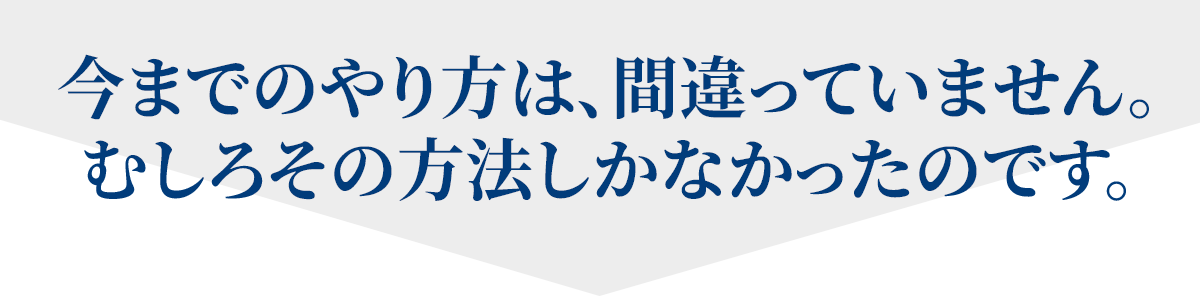 今までのやり方は、間違っていません。むしろその方法しかなかったのです。